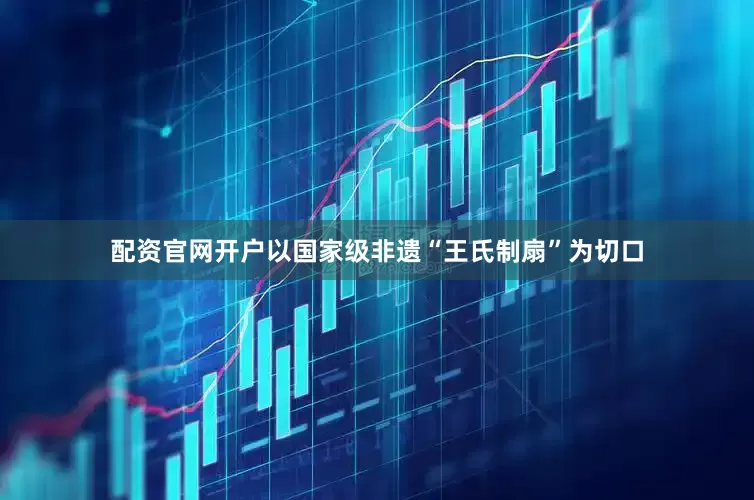 配资官网开户以国家级非遗“王氏制扇”为切口