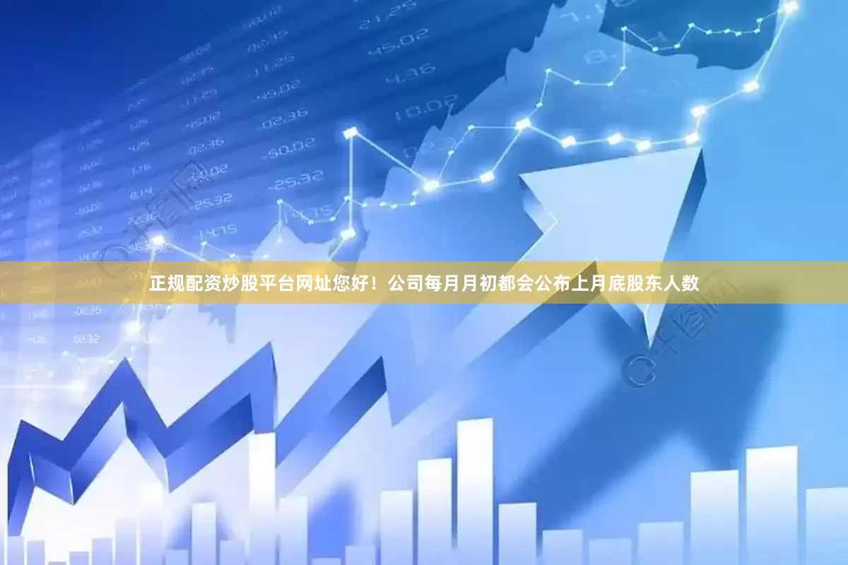 正规配资炒股平台网址您好！公司每月月初都会公布上月底股东人数