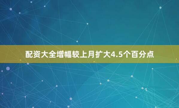 配资大全增幅较上月扩大4.5个百分点