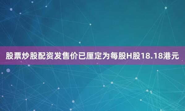 股票炒股配资发售价已厘定为每股H股18.18港元