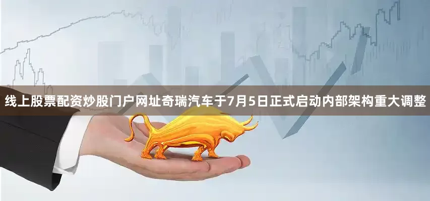 线上股票配资炒股门户网址奇瑞汽车于7月5日正式启动内部架构重大调整