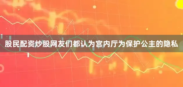 股民配资炒股网友们都认为宫内厅为保护公主的隐私