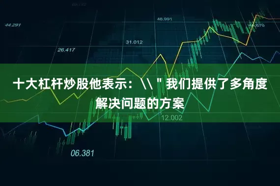 十大杠杆炒股他表示：\＂我们提供了多角度解决问题的方案