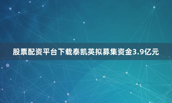 股票配资平台下载泰凯英拟募集资金3.9亿元