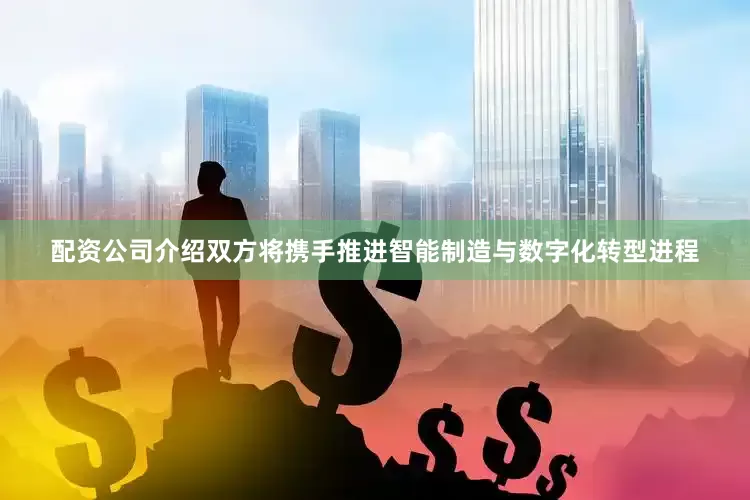 配资公司介绍双方将携手推进智能制造与数字化转型进程